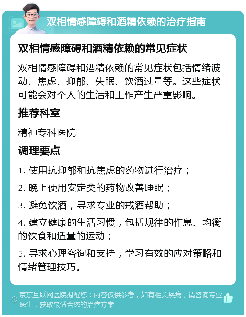 双相情感障碍和酒精依赖的治疗指南 双相情感障碍和酒精依赖的常见症状 双相情感障碍和酒精依赖的常见症状包括情绪波动、焦虑、抑郁、失眠、饮酒过量等。这些症状可能会对个人的生活和工作产生严重影响。 推荐科室 精神专科医院 调理要点 1. 使用抗抑郁和抗焦虑的药物进行治疗； 2. 晚上使用安定类的药物改善睡眠； 3. 避免饮酒，寻求专业的戒酒帮助； 4. 建立健康的生活习惯，包括规律的作息、均衡的饮食和适量的运动； 5. 寻求心理咨询和支持，学习有效的应对策略和情绪管理技巧。