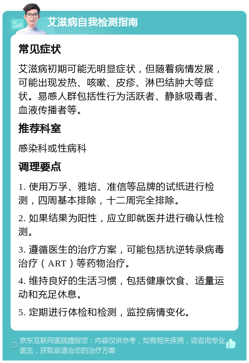 艾滋病自我检测指南 常见症状 艾滋病初期可能无明显症状，但随着病情发展，可能出现发热、咳嗽、皮疹、淋巴结肿大等症状。易感人群包括性行为活跃者、静脉吸毒者、血液传播者等。 推荐科室 感染科或性病科 调理要点 1. 使用万孚、雅培、准信等品牌的试纸进行检测，四周基本排除，十二周完全排除。 2. 如果结果为阳性，应立即就医并进行确认性检测。 3. 遵循医生的治疗方案，可能包括抗逆转录病毒治疗（ART）等药物治疗。 4. 维持良好的生活习惯，包括健康饮食、适量运动和充足休息。 5. 定期进行体检和检测，监控病情变化。