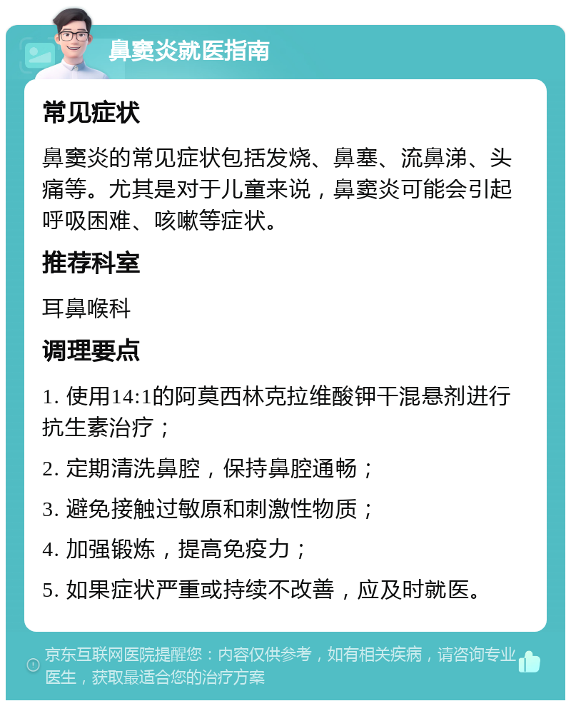 鼻窦炎就医指南 常见症状 鼻窦炎的常见症状包括发烧、鼻塞、流鼻涕、头痛等。尤其是对于儿童来说，鼻窦炎可能会引起呼吸困难、咳嗽等症状。 推荐科室 耳鼻喉科 调理要点 1. 使用14:1的阿莫西林克拉维酸钾干混悬剂进行抗生素治疗； 2. 定期清洗鼻腔，保持鼻腔通畅； 3. 避免接触过敏原和刺激性物质； 4. 加强锻炼，提高免疫力； 5. 如果症状严重或持续不改善，应及时就医。