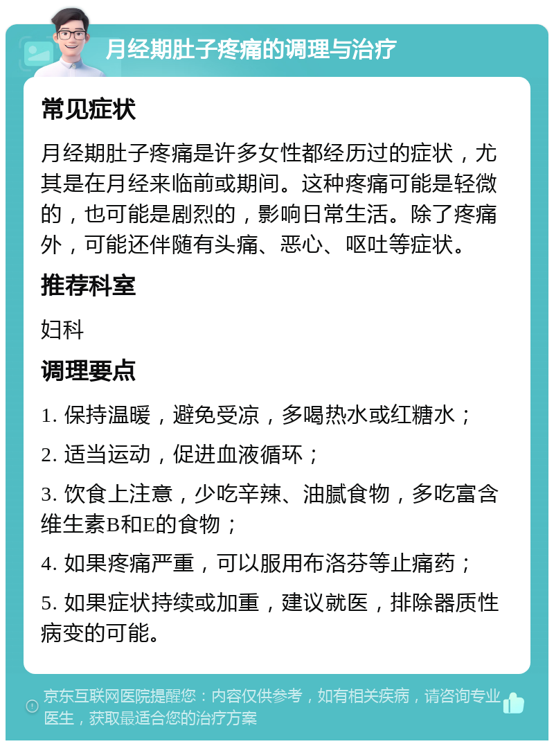 月经期肚子疼痛的调理与治疗 常见症状 月经期肚子疼痛是许多女性都经历过的症状，尤其是在月经来临前或期间。这种疼痛可能是轻微的，也可能是剧烈的，影响日常生活。除了疼痛外，可能还伴随有头痛、恶心、呕吐等症状。 推荐科室 妇科 调理要点 1. 保持温暖，避免受凉，多喝热水或红糖水； 2. 适当运动，促进血液循环； 3. 饮食上注意，少吃辛辣、油腻食物，多吃富含维生素B和E的食物； 4. 如果疼痛严重，可以服用布洛芬等止痛药； 5. 如果症状持续或加重，建议就医，排除器质性病变的可能。