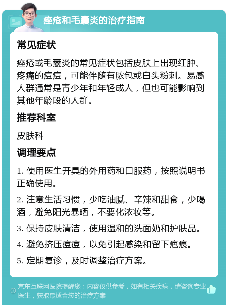 痤疮和毛囊炎的治疗指南 常见症状 痤疮或毛囊炎的常见症状包括皮肤上出现红肿、疼痛的痘痘，可能伴随有脓包或白头粉刺。易感人群通常是青少年和年轻成人，但也可能影响到其他年龄段的人群。 推荐科室 皮肤科 调理要点 1. 使用医生开具的外用药和口服药，按照说明书正确使用。 2. 注意生活习惯，少吃油腻、辛辣和甜食，少喝酒，避免阳光暴晒，不要化浓妆等。 3. 保持皮肤清洁，使用温和的洗面奶和护肤品。 4. 避免挤压痘痘，以免引起感染和留下疤痕。 5. 定期复诊，及时调整治疗方案。