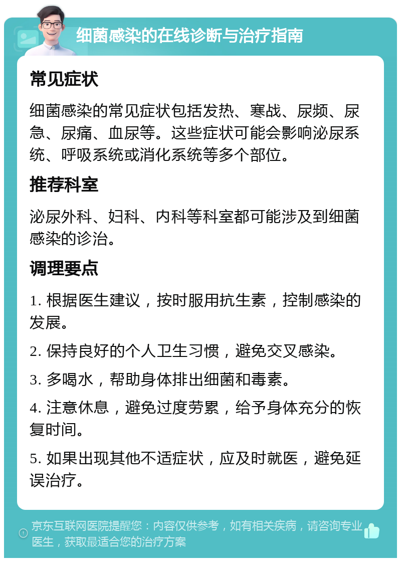 细菌感染的在线诊断与治疗指南 常见症状 细菌感染的常见症状包括发热、寒战、尿频、尿急、尿痛、血尿等。这些症状可能会影响泌尿系统、呼吸系统或消化系统等多个部位。 推荐科室 泌尿外科、妇科、内科等科室都可能涉及到细菌感染的诊治。 调理要点 1. 根据医生建议，按时服用抗生素，控制感染的发展。 2. 保持良好的个人卫生习惯，避免交叉感染。 3. 多喝水，帮助身体排出细菌和毒素。 4. 注意休息，避免过度劳累，给予身体充分的恢复时间。 5. 如果出现其他不适症状，应及时就医，避免延误治疗。