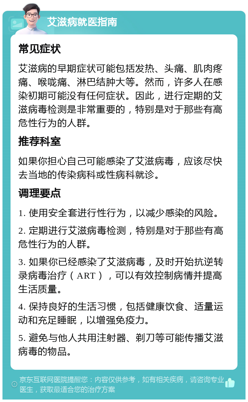 艾滋病就医指南 常见症状 艾滋病的早期症状可能包括发热、头痛、肌肉疼痛、喉咙痛、淋巴结肿大等。然而，许多人在感染初期可能没有任何症状。因此，进行定期的艾滋病毒检测是非常重要的，特别是对于那些有高危性行为的人群。 推荐科室 如果你担心自己可能感染了艾滋病毒，应该尽快去当地的传染病科或性病科就诊。 调理要点 1. 使用安全套进行性行为，以减少感染的风险。 2. 定期进行艾滋病毒检测，特别是对于那些有高危性行为的人群。 3. 如果你已经感染了艾滋病毒，及时开始抗逆转录病毒治疗（ART），可以有效控制病情并提高生活质量。 4. 保持良好的生活习惯，包括健康饮食、适量运动和充足睡眠，以增强免疫力。 5. 避免与他人共用注射器、剃刀等可能传播艾滋病毒的物品。