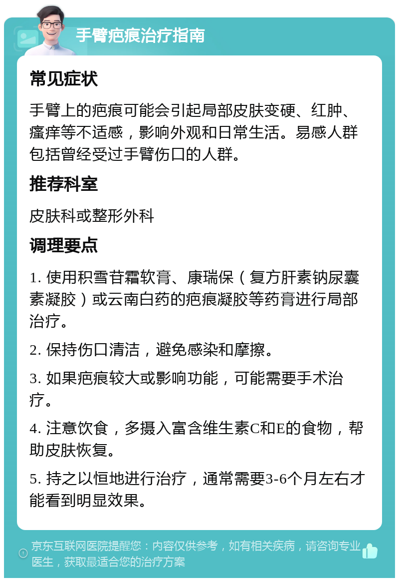 手臂疤痕治疗指南 常见症状 手臂上的疤痕可能会引起局部皮肤变硬、红肿、瘙痒等不适感，影响外观和日常生活。易感人群包括曾经受过手臂伤口的人群。 推荐科室 皮肤科或整形外科 调理要点 1. 使用积雪苷霜软膏、康瑞保（复方肝素钠尿囊素凝胶）或云南白药的疤痕凝胶等药膏进行局部治疗。 2. 保持伤口清洁，避免感染和摩擦。 3. 如果疤痕较大或影响功能，可能需要手术治疗。 4. 注意饮食，多摄入富含维生素C和E的食物，帮助皮肤恢复。 5. 持之以恒地进行治疗，通常需要3-6个月左右才能看到明显效果。