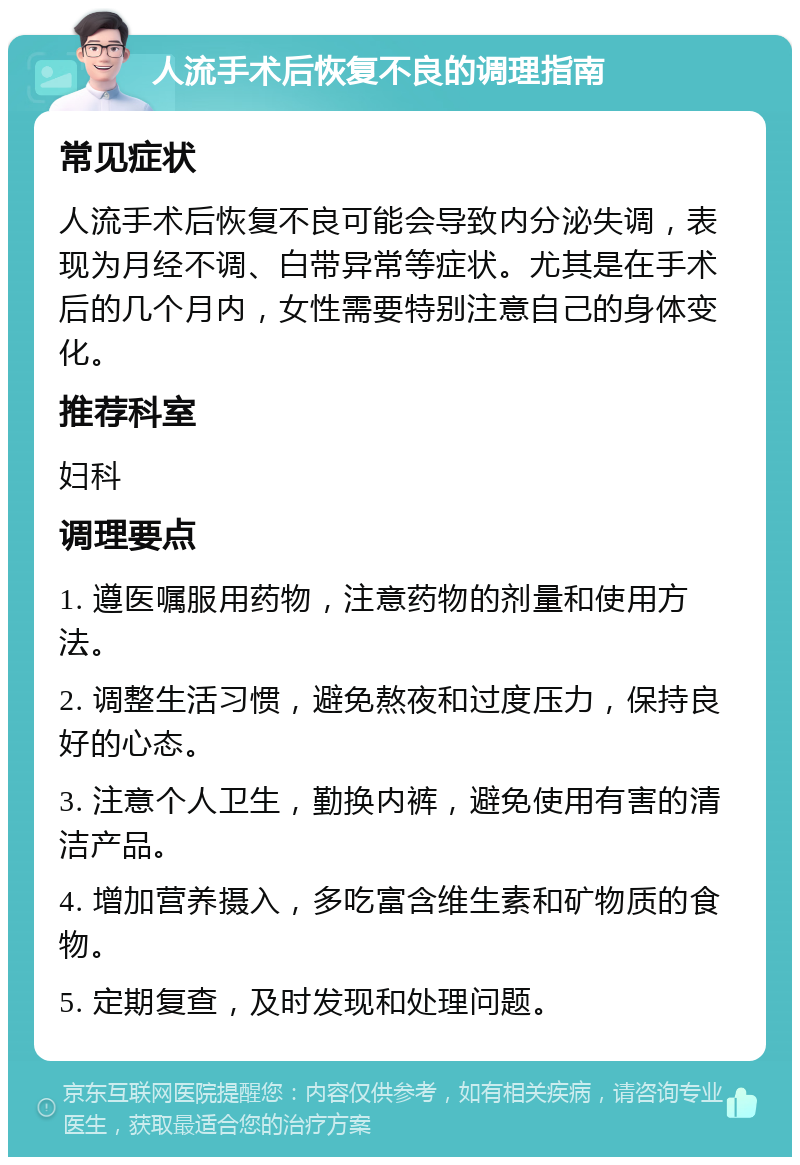 人流手术后恢复不良的调理指南 常见症状 人流手术后恢复不良可能会导致内分泌失调，表现为月经不调、白带异常等症状。尤其是在手术后的几个月内，女性需要特别注意自己的身体变化。 推荐科室 妇科 调理要点 1. 遵医嘱服用药物，注意药物的剂量和使用方法。 2. 调整生活习惯，避免熬夜和过度压力，保持良好的心态。 3. 注意个人卫生，勤换内裤，避免使用有害的清洁产品。 4. 增加营养摄入，多吃富含维生素和矿物质的食物。 5. 定期复查，及时发现和处理问题。