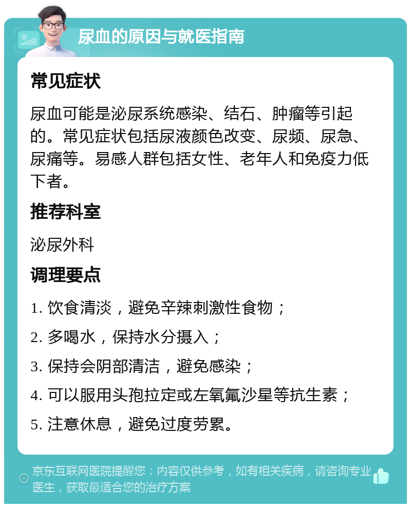 尿血的原因与就医指南 常见症状 尿血可能是泌尿系统感染、结石、肿瘤等引起的。常见症状包括尿液颜色改变、尿频、尿急、尿痛等。易感人群包括女性、老年人和免疫力低下者。 推荐科室 泌尿外科 调理要点 1. 饮食清淡，避免辛辣刺激性食物； 2. 多喝水，保持水分摄入； 3. 保持会阴部清洁，避免感染； 4. 可以服用头孢拉定或左氧氟沙星等抗生素； 5. 注意休息，避免过度劳累。