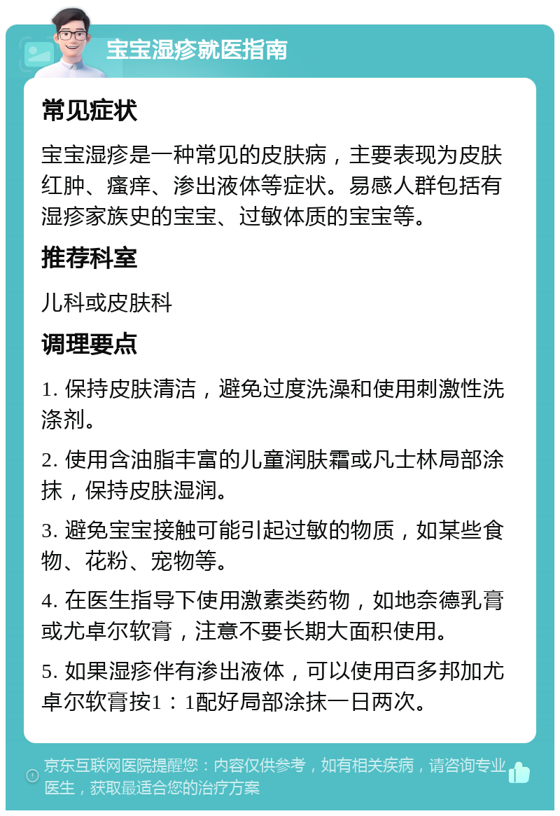 宝宝湿疹就医指南 常见症状 宝宝湿疹是一种常见的皮肤病，主要表现为皮肤红肿、瘙痒、渗出液体等症状。易感人群包括有湿疹家族史的宝宝、过敏体质的宝宝等。 推荐科室 儿科或皮肤科 调理要点 1. 保持皮肤清洁，避免过度洗澡和使用刺激性洗涤剂。 2. 使用含油脂丰富的儿童润肤霜或凡士林局部涂抹，保持皮肤湿润。 3. 避免宝宝接触可能引起过敏的物质，如某些食物、花粉、宠物等。 4. 在医生指导下使用激素类药物，如地奈德乳膏或尤卓尔软膏，注意不要长期大面积使用。 5. 如果湿疹伴有渗出液体，可以使用百多邦加尤卓尔软膏按1：1配好局部涂抹一日两次。