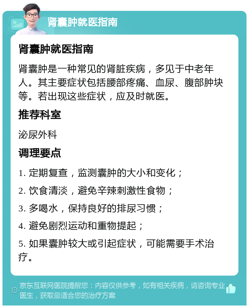 肾囊肿就医指南 肾囊肿就医指南 肾囊肿是一种常见的肾脏疾病，多见于中老年人。其主要症状包括腰部疼痛、血尿、腹部肿块等。若出现这些症状，应及时就医。 推荐科室 泌尿外科 调理要点 1. 定期复查，监测囊肿的大小和变化； 2. 饮食清淡，避免辛辣刺激性食物； 3. 多喝水，保持良好的排尿习惯； 4. 避免剧烈运动和重物提起； 5. 如果囊肿较大或引起症状，可能需要手术治疗。