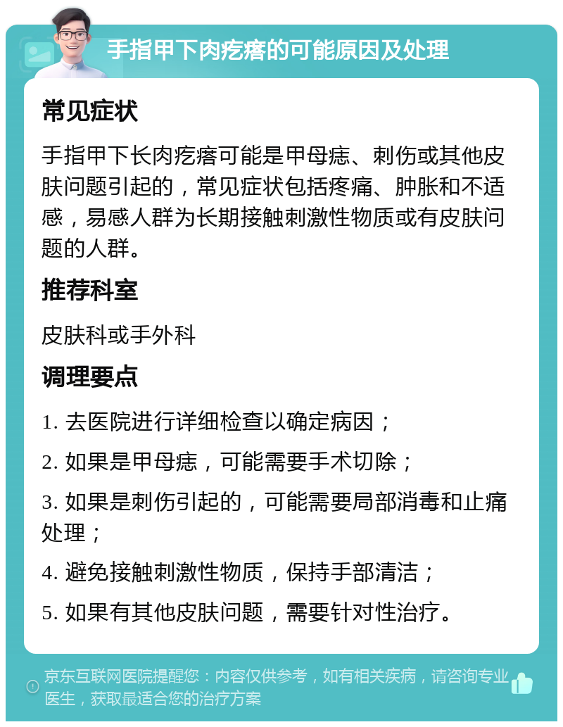 手指甲下肉疙瘩的可能原因及处理 常见症状 手指甲下长肉疙瘩可能是甲母痣、刺伤或其他皮肤问题引起的，常见症状包括疼痛、肿胀和不适感，易感人群为长期接触刺激性物质或有皮肤问题的人群。 推荐科室 皮肤科或手外科 调理要点 1. 去医院进行详细检查以确定病因； 2. 如果是甲母痣，可能需要手术切除； 3. 如果是刺伤引起的，可能需要局部消毒和止痛处理； 4. 避免接触刺激性物质，保持手部清洁； 5. 如果有其他皮肤问题，需要针对性治疗。