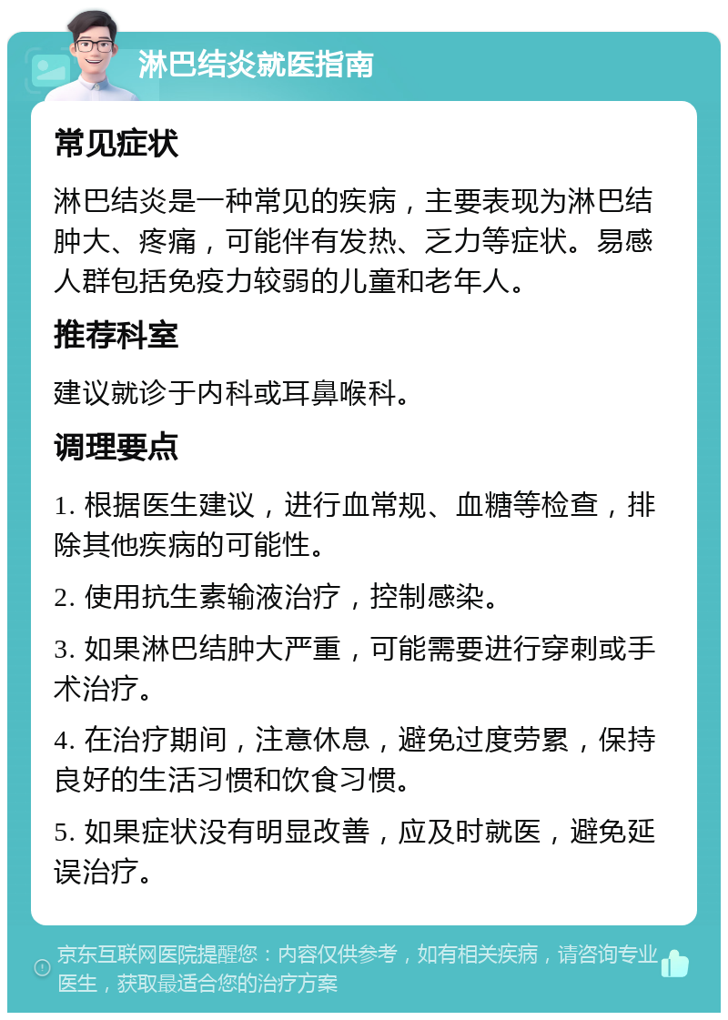 淋巴结炎就医指南 常见症状 淋巴结炎是一种常见的疾病，主要表现为淋巴结肿大、疼痛，可能伴有发热、乏力等症状。易感人群包括免疫力较弱的儿童和老年人。 推荐科室 建议就诊于内科或耳鼻喉科。 调理要点 1. 根据医生建议，进行血常规、血糖等检查，排除其他疾病的可能性。 2. 使用抗生素输液治疗，控制感染。 3. 如果淋巴结肿大严重，可能需要进行穿刺或手术治疗。 4. 在治疗期间，注意休息，避免过度劳累，保持良好的生活习惯和饮食习惯。 5. 如果症状没有明显改善，应及时就医，避免延误治疗。