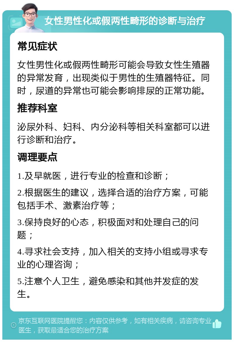 女性男性化或假两性畸形的诊断与治疗 常见症状 女性男性化或假两性畸形可能会导致女性生殖器的异常发育，出现类似于男性的生殖器特征。同时，尿道的异常也可能会影响排尿的正常功能。 推荐科室 泌尿外科、妇科、内分泌科等相关科室都可以进行诊断和治疗。 调理要点 1.及早就医，进行专业的检查和诊断； 2.根据医生的建议，选择合适的治疗方案，可能包括手术、激素治疗等； 3.保持良好的心态，积极面对和处理自己的问题； 4.寻求社会支持，加入相关的支持小组或寻求专业的心理咨询； 5.注意个人卫生，避免感染和其他并发症的发生。