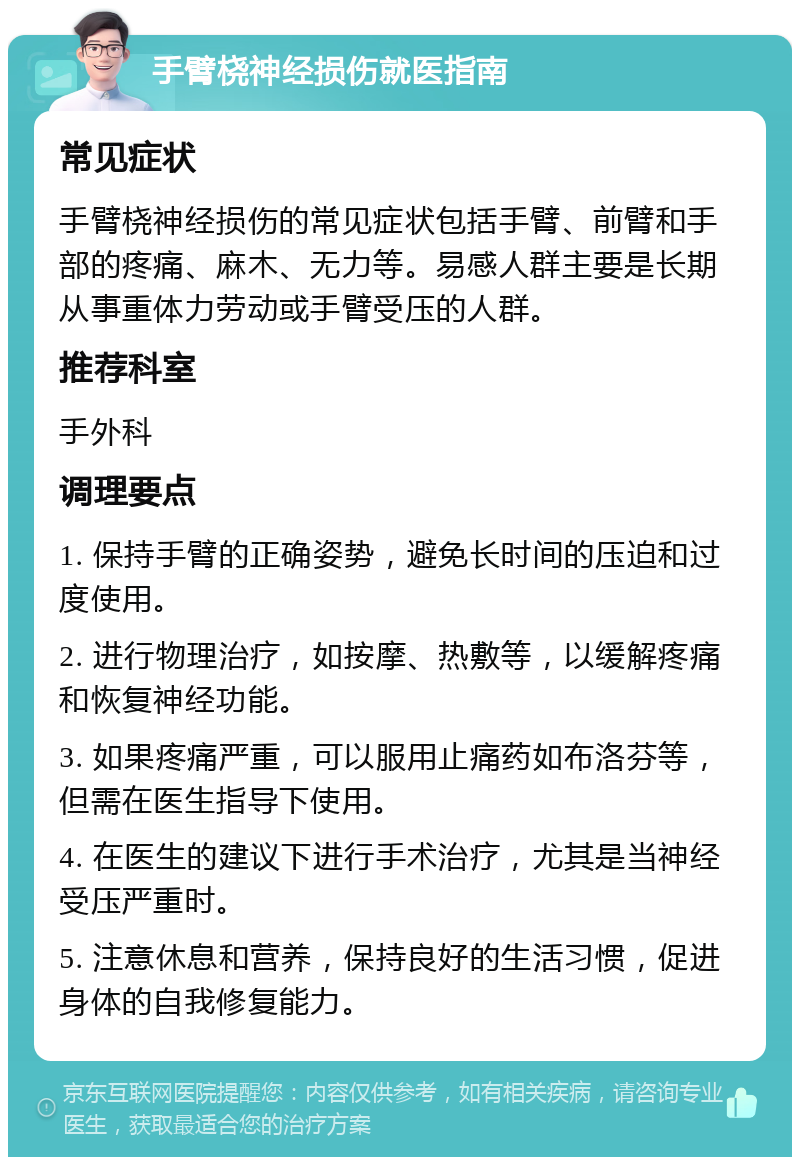 手臂桡神经损伤就医指南 常见症状 手臂桡神经损伤的常见症状包括手臂、前臂和手部的疼痛、麻木、无力等。易感人群主要是长期从事重体力劳动或手臂受压的人群。 推荐科室 手外科 调理要点 1. 保持手臂的正确姿势，避免长时间的压迫和过度使用。 2. 进行物理治疗，如按摩、热敷等，以缓解疼痛和恢复神经功能。 3. 如果疼痛严重，可以服用止痛药如布洛芬等，但需在医生指导下使用。 4. 在医生的建议下进行手术治疗，尤其是当神经受压严重时。 5. 注意休息和营养，保持良好的生活习惯，促进身体的自我修复能力。