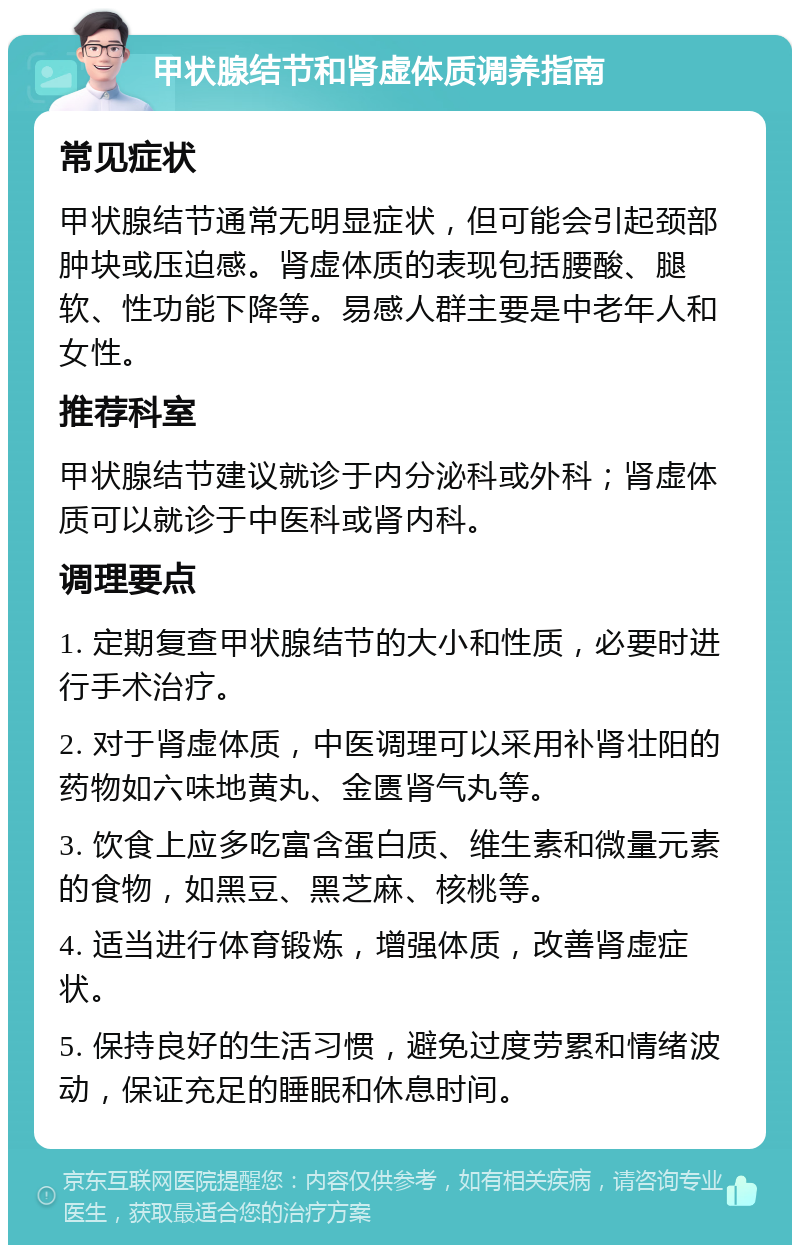 甲状腺结节和肾虚体质调养指南 常见症状 甲状腺结节通常无明显症状，但可能会引起颈部肿块或压迫感。肾虚体质的表现包括腰酸、腿软、性功能下降等。易感人群主要是中老年人和女性。 推荐科室 甲状腺结节建议就诊于内分泌科或外科；肾虚体质可以就诊于中医科或肾内科。 调理要点 1. 定期复查甲状腺结节的大小和性质，必要时进行手术治疗。 2. 对于肾虚体质，中医调理可以采用补肾壮阳的药物如六味地黄丸、金匮肾气丸等。 3. 饮食上应多吃富含蛋白质、维生素和微量元素的食物，如黑豆、黑芝麻、核桃等。 4. 适当进行体育锻炼，增强体质，改善肾虚症状。 5. 保持良好的生活习惯，避免过度劳累和情绪波动，保证充足的睡眠和休息时间。