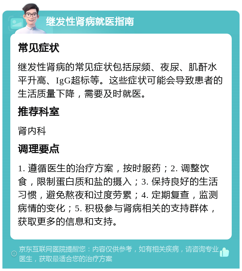 继发性肾病就医指南 常见症状 继发性肾病的常见症状包括尿频、夜尿、肌酐水平升高、IgG超标等。这些症状可能会导致患者的生活质量下降，需要及时就医。 推荐科室 肾内科 调理要点 1. 遵循医生的治疗方案，按时服药；2. 调整饮食，限制蛋白质和盐的摄入；3. 保持良好的生活习惯，避免熬夜和过度劳累；4. 定期复查，监测病情的变化；5. 积极参与肾病相关的支持群体，获取更多的信息和支持。