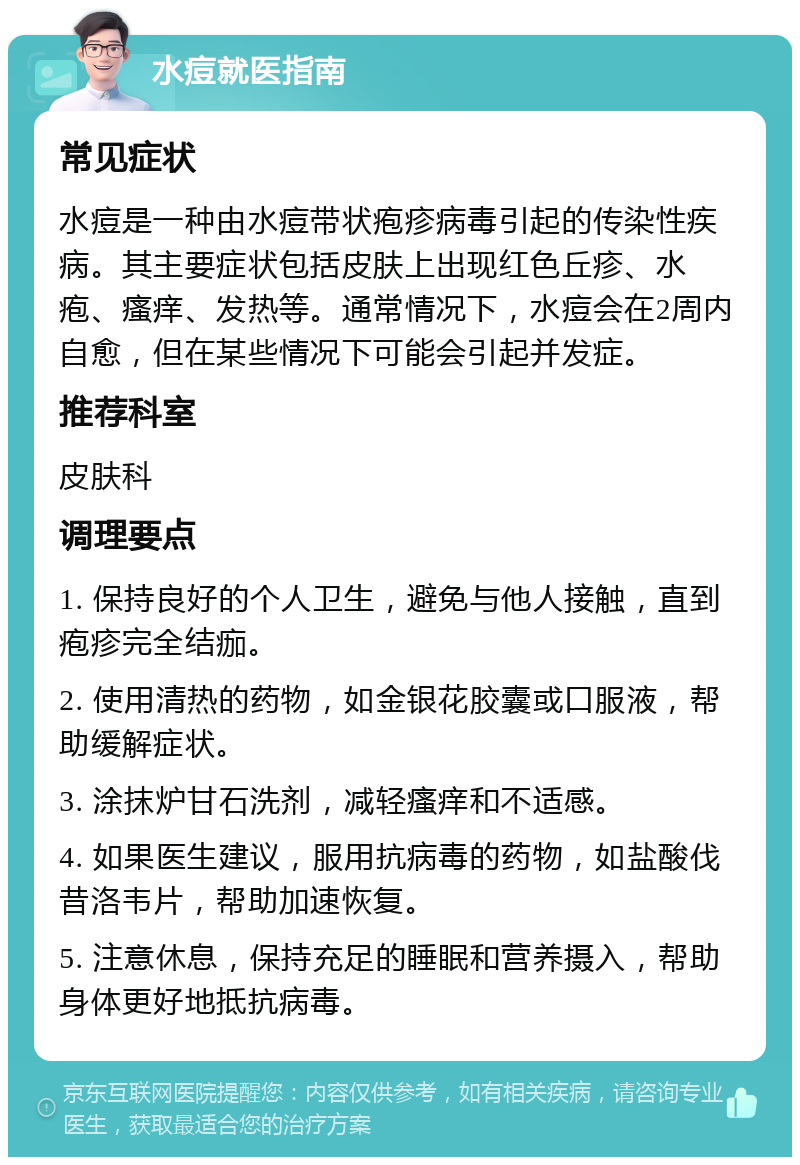 水痘就医指南 常见症状 水痘是一种由水痘带状疱疹病毒引起的传染性疾病。其主要症状包括皮肤上出现红色丘疹、水疱、瘙痒、发热等。通常情况下，水痘会在2周内自愈，但在某些情况下可能会引起并发症。 推荐科室 皮肤科 调理要点 1. 保持良好的个人卫生，避免与他人接触，直到疱疹完全结痂。 2. 使用清热的药物，如金银花胶囊或口服液，帮助缓解症状。 3. 涂抹炉甘石洗剂，减轻瘙痒和不适感。 4. 如果医生建议，服用抗病毒的药物，如盐酸伐昔洛韦片，帮助加速恢复。 5. 注意休息，保持充足的睡眠和营养摄入，帮助身体更好地抵抗病毒。