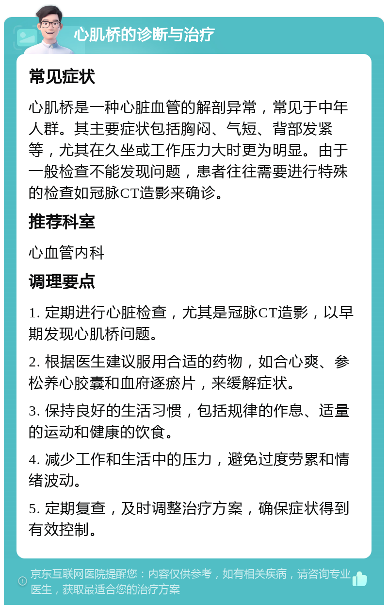 心肌桥的诊断与治疗 常见症状 心肌桥是一种心脏血管的解剖异常，常见于中年人群。其主要症状包括胸闷、气短、背部发紧等，尤其在久坐或工作压力大时更为明显。由于一般检查不能发现问题，患者往往需要进行特殊的检查如冠脉CT造影来确诊。 推荐科室 心血管内科 调理要点 1. 定期进行心脏检查，尤其是冠脉CT造影，以早期发现心肌桥问题。 2. 根据医生建议服用合适的药物，如合心爽、参松养心胶囊和血府逐瘀片，来缓解症状。 3. 保持良好的生活习惯，包括规律的作息、适量的运动和健康的饮食。 4. 减少工作和生活中的压力，避免过度劳累和情绪波动。 5. 定期复查，及时调整治疗方案，确保症状得到有效控制。