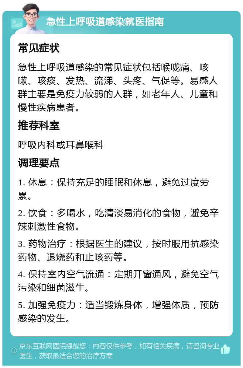 急性上呼吸道感染就医指南 常见症状 急性上呼吸道感染的常见症状包括喉咙痛、咳嗽、咳痰、发热、流涕、头疼、气促等。易感人群主要是免疫力较弱的人群，如老年人、儿童和慢性疾病患者。 推荐科室 呼吸内科或耳鼻喉科 调理要点 1. 休息：保持充足的睡眠和休息，避免过度劳累。 2. 饮食：多喝水，吃清淡易消化的食物，避免辛辣刺激性食物。 3. 药物治疗：根据医生的建议，按时服用抗感染药物、退烧药和止咳药等。 4. 保持室内空气流通：定期开窗通风，避免空气污染和细菌滋生。 5. 加强免疫力：适当锻炼身体，增强体质，预防感染的发生。