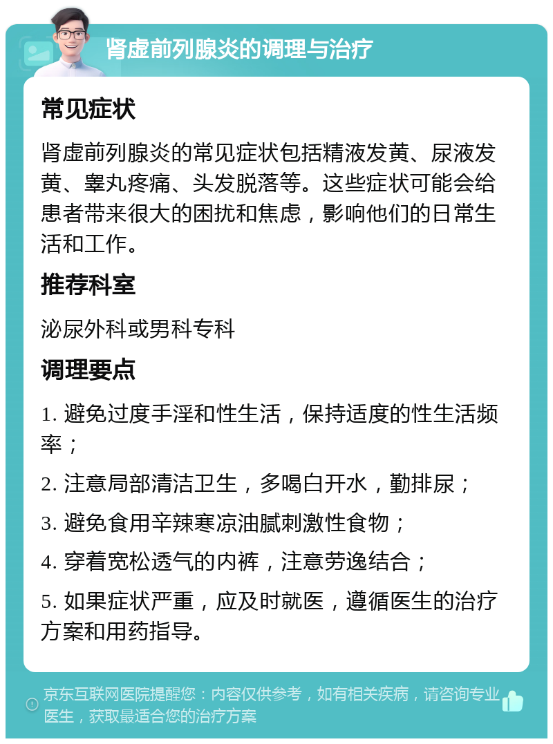 肾虚前列腺炎的调理与治疗 常见症状 肾虚前列腺炎的常见症状包括精液发黄、尿液发黄、睾丸疼痛、头发脱落等。这些症状可能会给患者带来很大的困扰和焦虑，影响他们的日常生活和工作。 推荐科室 泌尿外科或男科专科 调理要点 1. 避免过度手淫和性生活，保持适度的性生活频率； 2. 注意局部清洁卫生，多喝白开水，勤排尿； 3. 避免食用辛辣寒凉油腻刺激性食物； 4. 穿着宽松透气的内裤，注意劳逸结合； 5. 如果症状严重，应及时就医，遵循医生的治疗方案和用药指导。