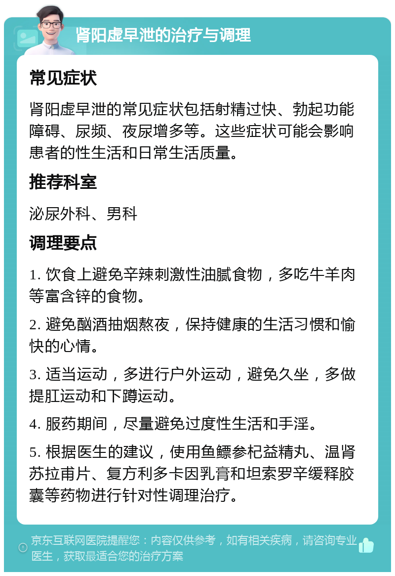 肾阳虚早泄的治疗与调理 常见症状 肾阳虚早泄的常见症状包括射精过快、勃起功能障碍、尿频、夜尿增多等。这些症状可能会影响患者的性生活和日常生活质量。 推荐科室 泌尿外科、男科 调理要点 1. 饮食上避免辛辣刺激性油腻食物，多吃牛羊肉等富含锌的食物。 2. 避免酗酒抽烟熬夜，保持健康的生活习惯和愉快的心情。 3. 适当运动，多进行户外运动，避免久坐，多做提肛运动和下蹲运动。 4. 服药期间，尽量避免过度性生活和手淫。 5. 根据医生的建议，使用鱼鳔参杞益精丸、温肾苏拉甫片、复方利多卡因乳膏和坦索罗辛缓释胶囊等药物进行针对性调理治疗。