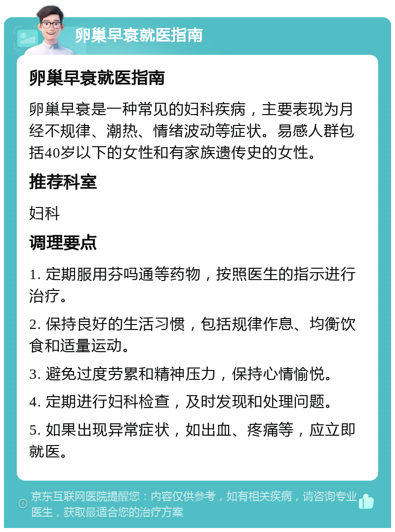 卵巢早衰就医指南 卵巢早衰就医指南 卵巢早衰是一种常见的妇科疾病，主要表现为月经不规律、潮热、情绪波动等症状。易感人群包括40岁以下的女性和有家族遗传史的女性。 推荐科室 妇科 调理要点 1. 定期服用芬吗通等药物，按照医生的指示进行治疗。 2. 保持良好的生活习惯，包括规律作息、均衡饮食和适量运动。 3. 避免过度劳累和精神压力，保持心情愉悦。 4. 定期进行妇科检查，及时发现和处理问题。 5. 如果出现异常症状，如出血、疼痛等，应立即就医。