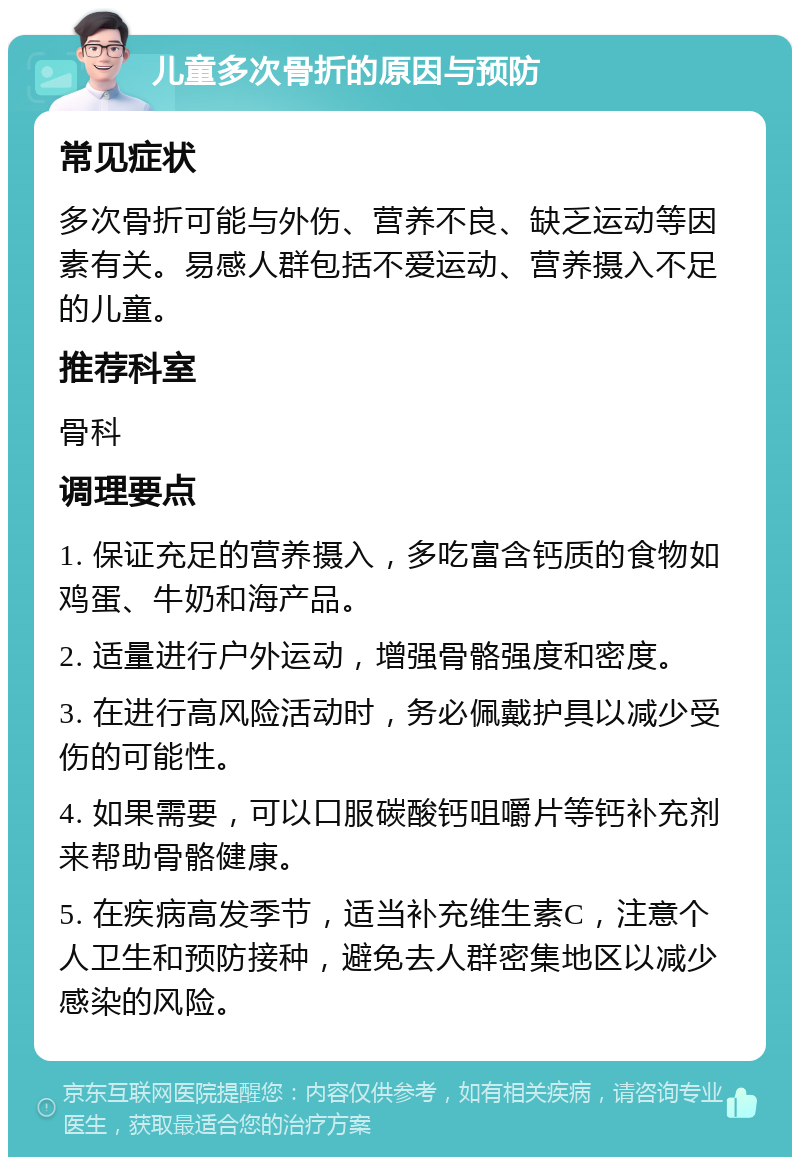 儿童多次骨折的原因与预防 常见症状 多次骨折可能与外伤、营养不良、缺乏运动等因素有关。易感人群包括不爱运动、营养摄入不足的儿童。 推荐科室 骨科 调理要点 1. 保证充足的营养摄入，多吃富含钙质的食物如鸡蛋、牛奶和海产品。 2. 适量进行户外运动，增强骨骼强度和密度。 3. 在进行高风险活动时，务必佩戴护具以减少受伤的可能性。 4. 如果需要，可以口服碳酸钙咀嚼片等钙补充剂来帮助骨骼健康。 5. 在疾病高发季节，适当补充维生素C，注意个人卫生和预防接种，避免去人群密集地区以减少感染的风险。