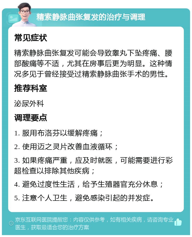 精索静脉曲张复发的治疗与调理 常见症状 精索静脉曲张复发可能会导致睾丸下坠疼痛、腰部酸痛等不适，尤其在房事后更为明显。这种情况多见于曾经接受过精索静脉曲张手术的男性。 推荐科室 泌尿外科 调理要点 1. 服用布洛芬以缓解疼痛； 2. 使用迈之灵片改善血液循环； 3. 如果疼痛严重，应及时就医，可能需要进行彩超检查以排除其他疾病； 4. 避免过度性生活，给予生殖器官充分休息； 5. 注意个人卫生，避免感染引起的并发症。