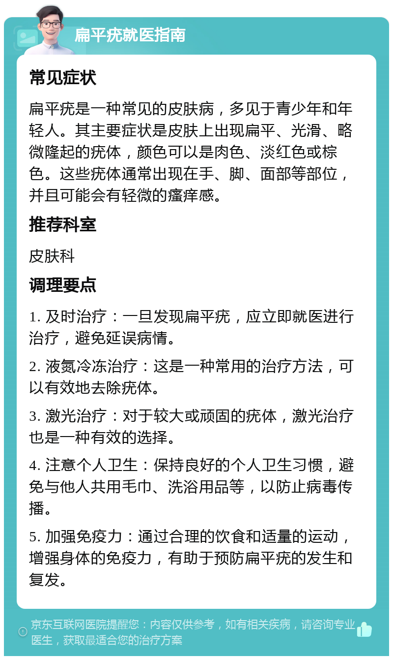 扁平疣就医指南 常见症状 扁平疣是一种常见的皮肤病，多见于青少年和年轻人。其主要症状是皮肤上出现扁平、光滑、略微隆起的疣体，颜色可以是肉色、淡红色或棕色。这些疣体通常出现在手、脚、面部等部位，并且可能会有轻微的瘙痒感。 推荐科室 皮肤科 调理要点 1. 及时治疗：一旦发现扁平疣，应立即就医进行治疗，避免延误病情。 2. 液氮冷冻治疗：这是一种常用的治疗方法，可以有效地去除疣体。 3. 激光治疗：对于较大或顽固的疣体，激光治疗也是一种有效的选择。 4. 注意个人卫生：保持良好的个人卫生习惯，避免与他人共用毛巾、洗浴用品等，以防止病毒传播。 5. 加强免疫力：通过合理的饮食和适量的运动，增强身体的免疫力，有助于预防扁平疣的发生和复发。