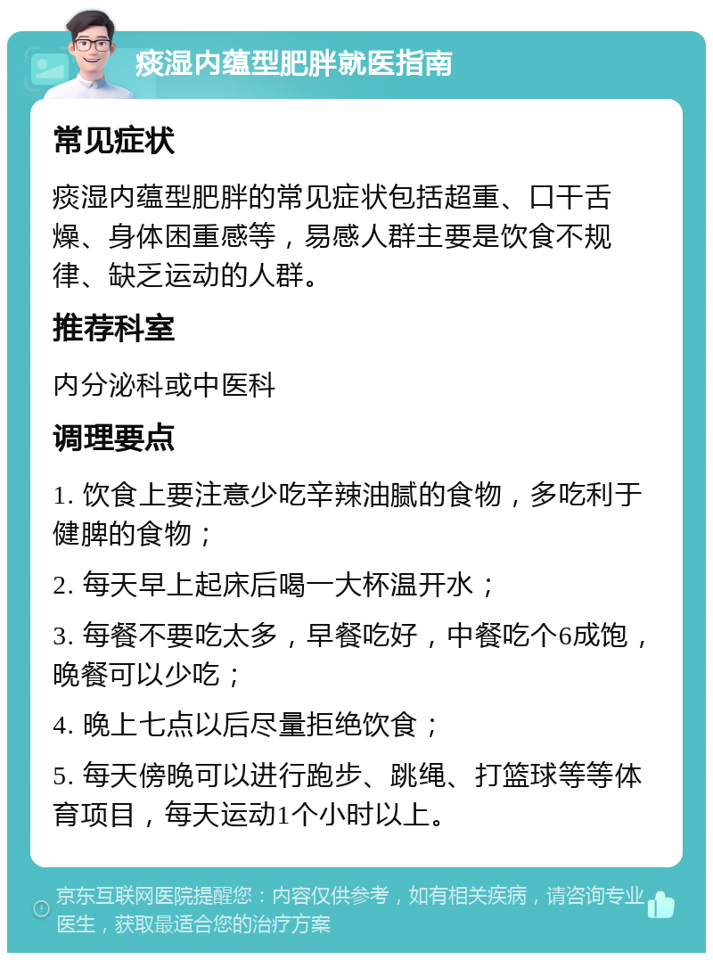 痰湿内蕴型肥胖就医指南 常见症状 痰湿内蕴型肥胖的常见症状包括超重、口干舌燥、身体困重感等，易感人群主要是饮食不规律、缺乏运动的人群。 推荐科室 内分泌科或中医科 调理要点 1. 饮食上要注意少吃辛辣油腻的食物，多吃利于健脾的食物； 2. 每天早上起床后喝一大杯温开水； 3. 每餐不要吃太多，早餐吃好，中餐吃个6成饱，晚餐可以少吃； 4. 晚上七点以后尽量拒绝饮食； 5. 每天傍晚可以进行跑步、跳绳、打篮球等等体育项目，每天运动1个小时以上。