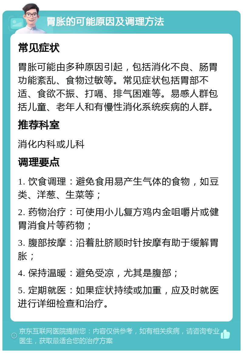 胃胀的可能原因及调理方法 常见症状 胃胀可能由多种原因引起，包括消化不良、肠胃功能紊乱、食物过敏等。常见症状包括胃部不适、食欲不振、打嗝、排气困难等。易感人群包括儿童、老年人和有慢性消化系统疾病的人群。 推荐科室 消化内科或儿科 调理要点 1. 饮食调理：避免食用易产生气体的食物，如豆类、洋葱、生菜等； 2. 药物治疗：可使用小儿复方鸡内金咀嚼片或健胃消食片等药物； 3. 腹部按摩：沿着肚脐顺时针按摩有助于缓解胃胀； 4. 保持温暖：避免受凉，尤其是腹部； 5. 定期就医：如果症状持续或加重，应及时就医进行详细检查和治疗。