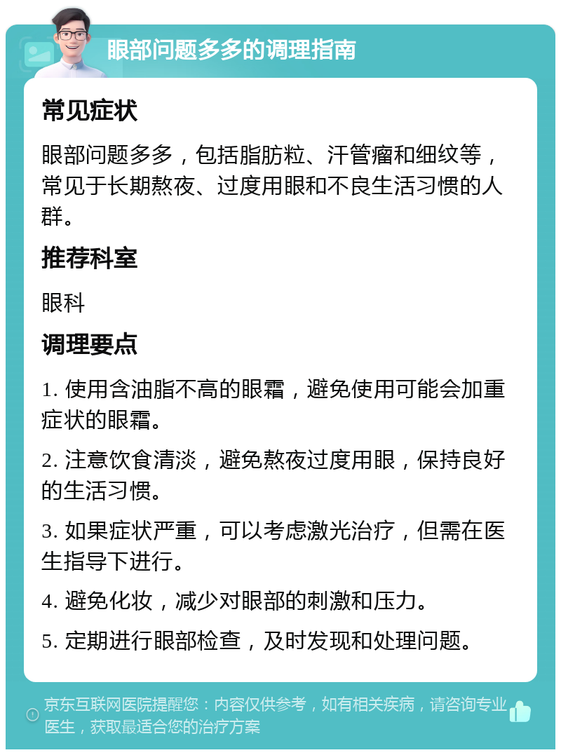 眼部问题多多的调理指南 常见症状 眼部问题多多，包括脂肪粒、汗管瘤和细纹等，常见于长期熬夜、过度用眼和不良生活习惯的人群。 推荐科室 眼科 调理要点 1. 使用含油脂不高的眼霜，避免使用可能会加重症状的眼霜。 2. 注意饮食清淡，避免熬夜过度用眼，保持良好的生活习惯。 3. 如果症状严重，可以考虑激光治疗，但需在医生指导下进行。 4. 避免化妆，减少对眼部的刺激和压力。 5. 定期进行眼部检查，及时发现和处理问题。