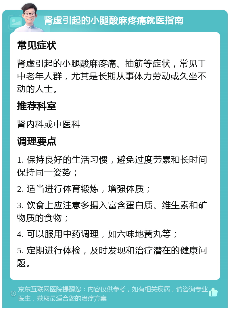 肾虚引起的小腿酸麻疼痛就医指南 常见症状 肾虚引起的小腿酸麻疼痛、抽筋等症状，常见于中老年人群，尤其是长期从事体力劳动或久坐不动的人士。 推荐科室 肾内科或中医科 调理要点 1. 保持良好的生活习惯，避免过度劳累和长时间保持同一姿势； 2. 适当进行体育锻炼，增强体质； 3. 饮食上应注意多摄入富含蛋白质、维生素和矿物质的食物； 4. 可以服用中药调理，如六味地黄丸等； 5. 定期进行体检，及时发现和治疗潜在的健康问题。