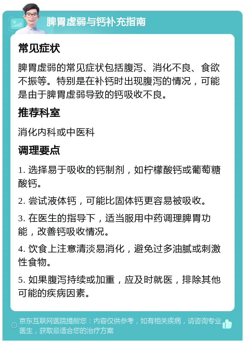 脾胃虚弱与钙补充指南 常见症状 脾胃虚弱的常见症状包括腹泻、消化不良、食欲不振等。特别是在补钙时出现腹泻的情况，可能是由于脾胃虚弱导致的钙吸收不良。 推荐科室 消化内科或中医科 调理要点 1. 选择易于吸收的钙制剂，如柠檬酸钙或葡萄糖酸钙。 2. 尝试液体钙，可能比固体钙更容易被吸收。 3. 在医生的指导下，适当服用中药调理脾胃功能，改善钙吸收情况。 4. 饮食上注意清淡易消化，避免过多油腻或刺激性食物。 5. 如果腹泻持续或加重，应及时就医，排除其他可能的疾病因素。