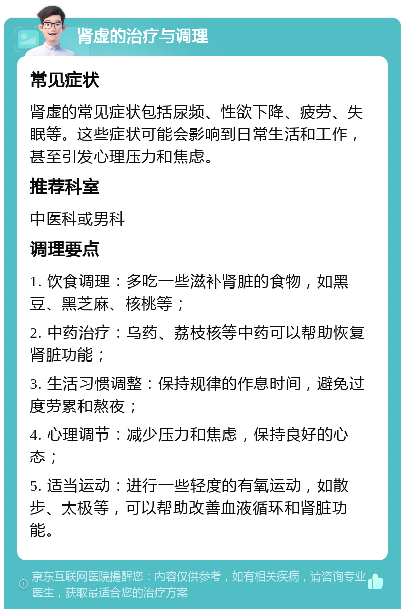 肾虚的治疗与调理 常见症状 肾虚的常见症状包括尿频、性欲下降、疲劳、失眠等。这些症状可能会影响到日常生活和工作，甚至引发心理压力和焦虑。 推荐科室 中医科或男科 调理要点 1. 饮食调理：多吃一些滋补肾脏的食物，如黑豆、黑芝麻、核桃等； 2. 中药治疗：乌药、荔枝核等中药可以帮助恢复肾脏功能； 3. 生活习惯调整：保持规律的作息时间，避免过度劳累和熬夜； 4. 心理调节：减少压力和焦虑，保持良好的心态； 5. 适当运动：进行一些轻度的有氧运动，如散步、太极等，可以帮助改善血液循环和肾脏功能。