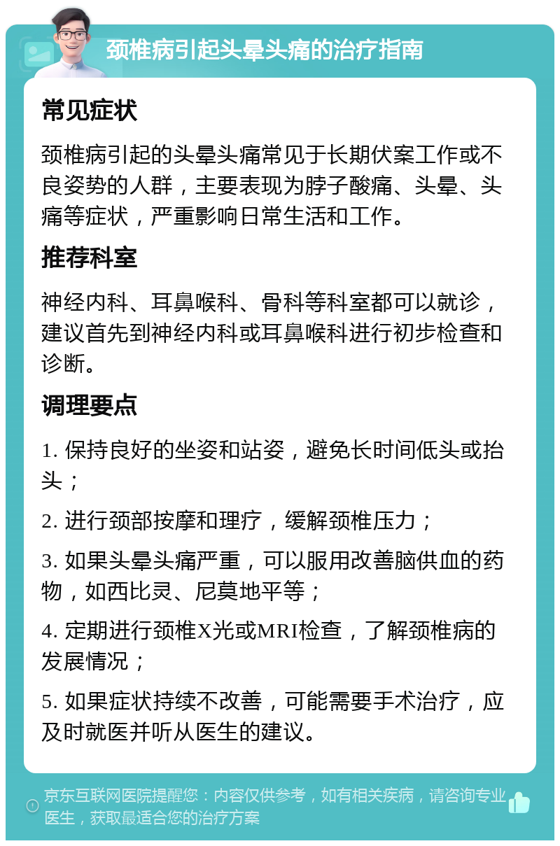 颈椎病引起头晕头痛的治疗指南 常见症状 颈椎病引起的头晕头痛常见于长期伏案工作或不良姿势的人群，主要表现为脖子酸痛、头晕、头痛等症状，严重影响日常生活和工作。 推荐科室 神经内科、耳鼻喉科、骨科等科室都可以就诊，建议首先到神经内科或耳鼻喉科进行初步检查和诊断。 调理要点 1. 保持良好的坐姿和站姿，避免长时间低头或抬头； 2. 进行颈部按摩和理疗，缓解颈椎压力； 3. 如果头晕头痛严重，可以服用改善脑供血的药物，如西比灵、尼莫地平等； 4. 定期进行颈椎X光或MRI检查，了解颈椎病的发展情况； 5. 如果症状持续不改善，可能需要手术治疗，应及时就医并听从医生的建议。