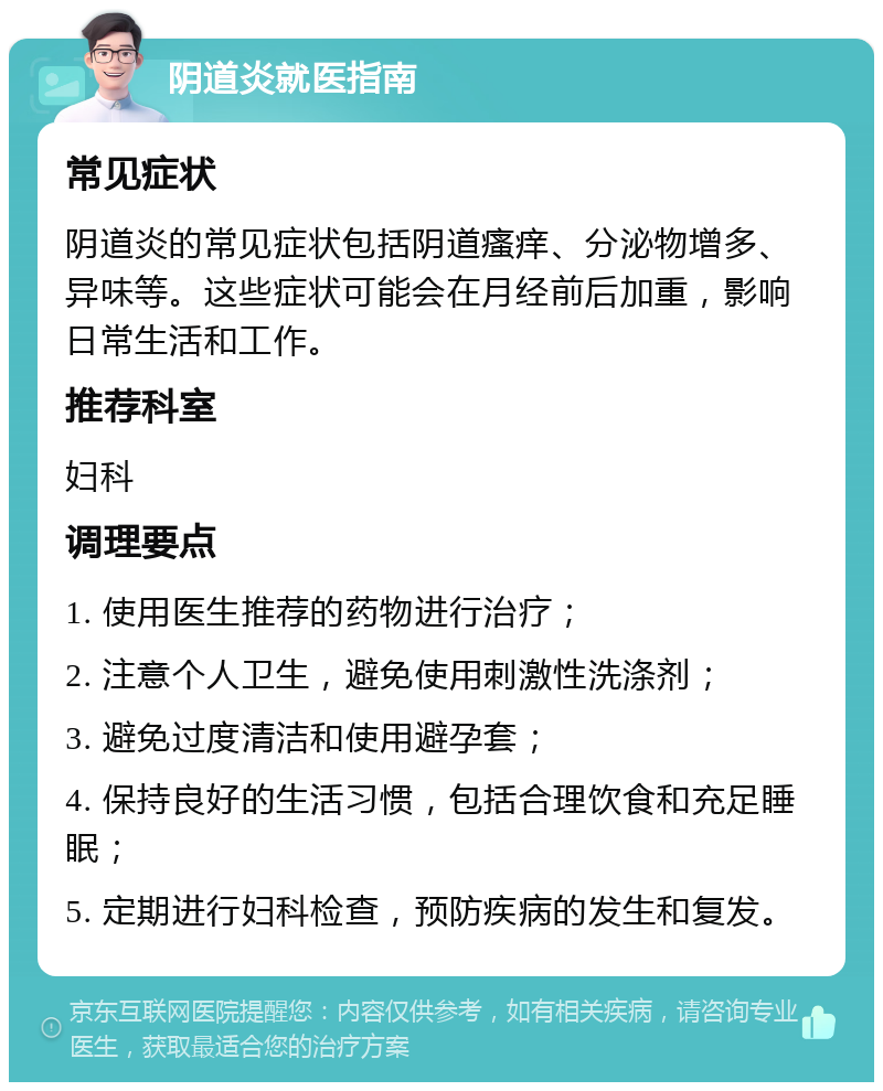 阴道炎就医指南 常见症状 阴道炎的常见症状包括阴道瘙痒、分泌物增多、异味等。这些症状可能会在月经前后加重，影响日常生活和工作。 推荐科室 妇科 调理要点 1. 使用医生推荐的药物进行治疗； 2. 注意个人卫生，避免使用刺激性洗涤剂； 3. 避免过度清洁和使用避孕套； 4. 保持良好的生活习惯，包括合理饮食和充足睡眠； 5. 定期进行妇科检查，预防疾病的发生和复发。