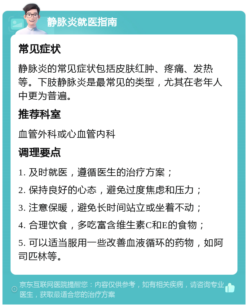 静脉炎就医指南 常见症状 静脉炎的常见症状包括皮肤红肿、疼痛、发热等。下肢静脉炎是最常见的类型，尤其在老年人中更为普遍。 推荐科室 血管外科或心血管内科 调理要点 1. 及时就医，遵循医生的治疗方案； 2. 保持良好的心态，避免过度焦虑和压力； 3. 注意保暖，避免长时间站立或坐着不动； 4. 合理饮食，多吃富含维生素C和E的食物； 5. 可以适当服用一些改善血液循环的药物，如阿司匹林等。