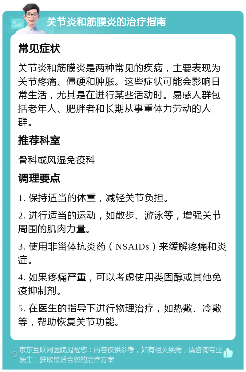 关节炎和筋膜炎的治疗指南 常见症状 关节炎和筋膜炎是两种常见的疾病，主要表现为关节疼痛、僵硬和肿胀。这些症状可能会影响日常生活，尤其是在进行某些活动时。易感人群包括老年人、肥胖者和长期从事重体力劳动的人群。 推荐科室 骨科或风湿免疫科 调理要点 1. 保持适当的体重，减轻关节负担。 2. 进行适当的运动，如散步、游泳等，增强关节周围的肌肉力量。 3. 使用非甾体抗炎药（NSAIDs）来缓解疼痛和炎症。 4. 如果疼痛严重，可以考虑使用类固醇或其他免疫抑制剂。 5. 在医生的指导下进行物理治疗，如热敷、冷敷等，帮助恢复关节功能。