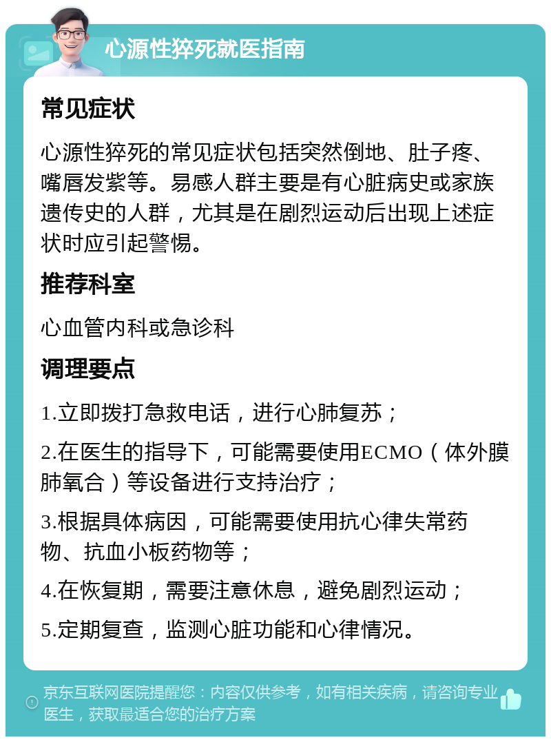 心源性猝死就医指南 常见症状 心源性猝死的常见症状包括突然倒地、肚子疼、嘴唇发紫等。易感人群主要是有心脏病史或家族遗传史的人群，尤其是在剧烈运动后出现上述症状时应引起警惕。 推荐科室 心血管内科或急诊科 调理要点 1.立即拨打急救电话，进行心肺复苏； 2.在医生的指导下，可能需要使用ECMO（体外膜肺氧合）等设备进行支持治疗； 3.根据具体病因，可能需要使用抗心律失常药物、抗血小板药物等； 4.在恢复期，需要注意休息，避免剧烈运动； 5.定期复查，监测心脏功能和心律情况。