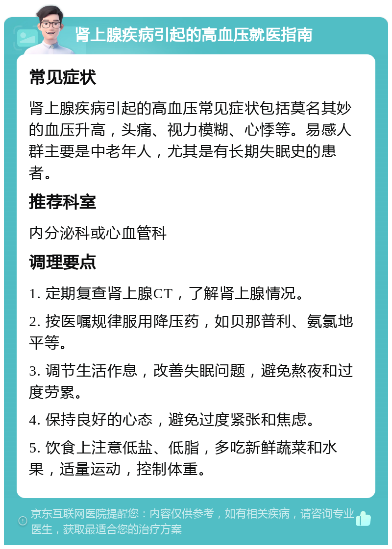 肾上腺疾病引起的高血压就医指南 常见症状 肾上腺疾病引起的高血压常见症状包括莫名其妙的血压升高，头痛、视力模糊、心悸等。易感人群主要是中老年人，尤其是有长期失眠史的患者。 推荐科室 内分泌科或心血管科 调理要点 1. 定期复查肾上腺CT，了解肾上腺情况。 2. 按医嘱规律服用降压药，如贝那普利、氨氯地平等。 3. 调节生活作息，改善失眠问题，避免熬夜和过度劳累。 4. 保持良好的心态，避免过度紧张和焦虑。 5. 饮食上注意低盐、低脂，多吃新鲜蔬菜和水果，适量运动，控制体重。