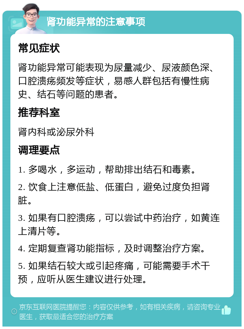 肾功能异常的注意事项 常见症状 肾功能异常可能表现为尿量减少、尿液颜色深、口腔溃疡频发等症状，易感人群包括有慢性病史、结石等问题的患者。 推荐科室 肾内科或泌尿外科 调理要点 1. 多喝水，多运动，帮助排出结石和毒素。 2. 饮食上注意低盐、低蛋白，避免过度负担肾脏。 3. 如果有口腔溃疡，可以尝试中药治疗，如黄连上清片等。 4. 定期复查肾功能指标，及时调整治疗方案。 5. 如果结石较大或引起疼痛，可能需要手术干预，应听从医生建议进行处理。