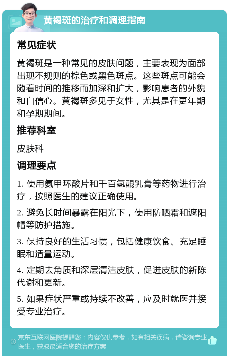 黄褐斑的治疗和调理指南 常见症状 黄褐斑是一种常见的皮肤问题，主要表现为面部出现不规则的棕色或黑色斑点。这些斑点可能会随着时间的推移而加深和扩大，影响患者的外貌和自信心。黄褐斑多见于女性，尤其是在更年期和孕期期间。 推荐科室 皮肤科 调理要点 1. 使用氨甲环酸片和千百氢醌乳膏等药物进行治疗，按照医生的建议正确使用。 2. 避免长时间暴露在阳光下，使用防晒霜和遮阳帽等防护措施。 3. 保持良好的生活习惯，包括健康饮食、充足睡眠和适量运动。 4. 定期去角质和深层清洁皮肤，促进皮肤的新陈代谢和更新。 5. 如果症状严重或持续不改善，应及时就医并接受专业治疗。