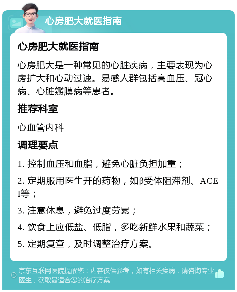 心房肥大就医指南 心房肥大就医指南 心房肥大是一种常见的心脏疾病，主要表现为心房扩大和心动过速。易感人群包括高血压、冠心病、心脏瓣膜病等患者。 推荐科室 心血管内科 调理要点 1. 控制血压和血脂，避免心脏负担加重； 2. 定期服用医生开的药物，如β受体阻滞剂、ACEI等； 3. 注意休息，避免过度劳累； 4. 饮食上应低盐、低脂，多吃新鲜水果和蔬菜； 5. 定期复查，及时调整治疗方案。