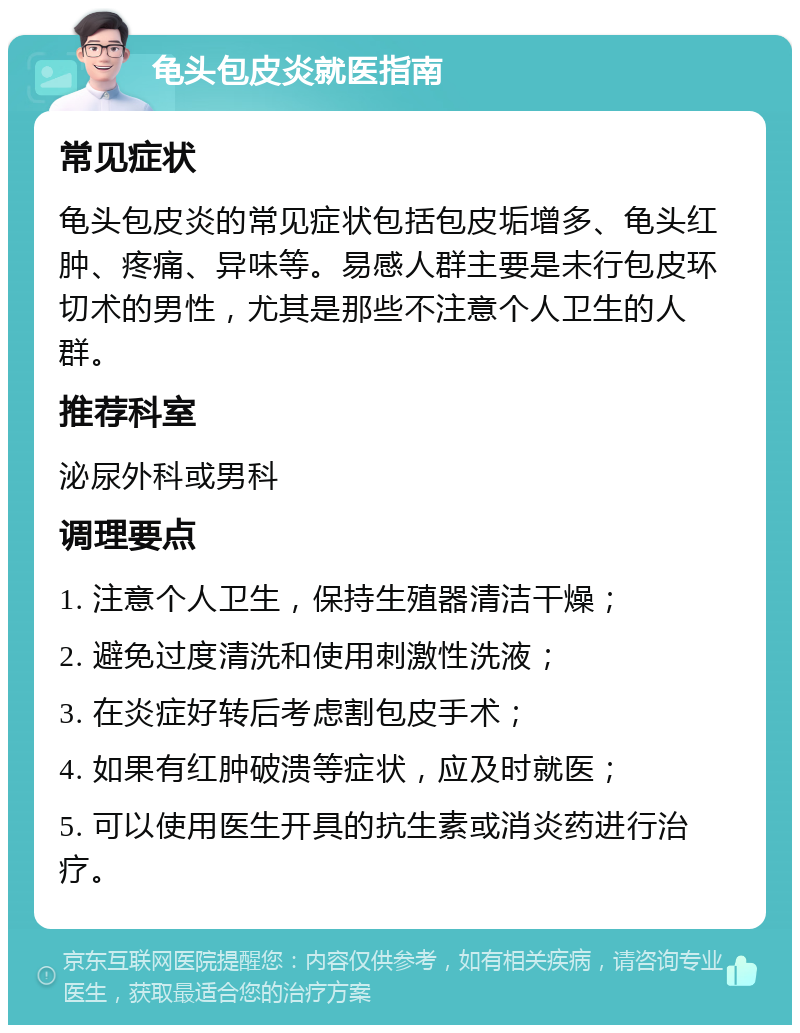 龟头包皮炎就医指南 常见症状 龟头包皮炎的常见症状包括包皮垢增多、龟头红肿、疼痛、异味等。易感人群主要是未行包皮环切术的男性，尤其是那些不注意个人卫生的人群。 推荐科室 泌尿外科或男科 调理要点 1. 注意个人卫生，保持生殖器清洁干燥； 2. 避免过度清洗和使用刺激性洗液； 3. 在炎症好转后考虑割包皮手术； 4. 如果有红肿破溃等症状，应及时就医； 5. 可以使用医生开具的抗生素或消炎药进行治疗。