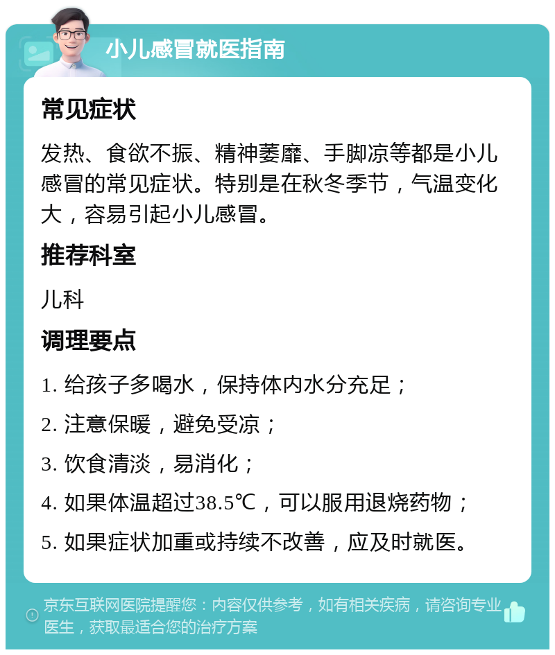 小儿感冒就医指南 常见症状 发热、食欲不振、精神萎靡、手脚凉等都是小儿感冒的常见症状。特别是在秋冬季节，气温变化大，容易引起小儿感冒。 推荐科室 儿科 调理要点 1. 给孩子多喝水，保持体内水分充足； 2. 注意保暖，避免受凉； 3. 饮食清淡，易消化； 4. 如果体温超过38.5℃，可以服用退烧药物； 5. 如果症状加重或持续不改善，应及时就医。