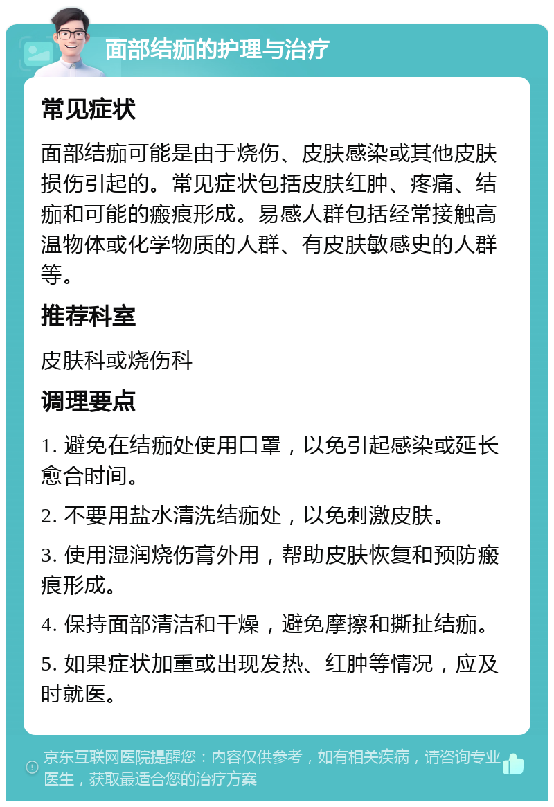 面部结痂的护理与治疗 常见症状 面部结痂可能是由于烧伤、皮肤感染或其他皮肤损伤引起的。常见症状包括皮肤红肿、疼痛、结痂和可能的瘢痕形成。易感人群包括经常接触高温物体或化学物质的人群、有皮肤敏感史的人群等。 推荐科室 皮肤科或烧伤科 调理要点 1. 避免在结痂处使用口罩，以免引起感染或延长愈合时间。 2. 不要用盐水清洗结痂处，以免刺激皮肤。 3. 使用湿润烧伤膏外用，帮助皮肤恢复和预防瘢痕形成。 4. 保持面部清洁和干燥，避免摩擦和撕扯结痂。 5. 如果症状加重或出现发热、红肿等情况，应及时就医。