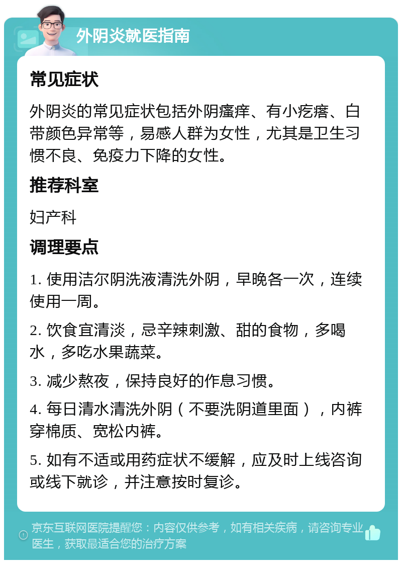 外阴炎就医指南 常见症状 外阴炎的常见症状包括外阴瘙痒、有小疙瘩、白带颜色异常等，易感人群为女性，尤其是卫生习惯不良、免疫力下降的女性。 推荐科室 妇产科 调理要点 1. 使用洁尔阴洗液清洗外阴，早晚各一次，连续使用一周。 2. 饮食宜清淡，忌辛辣刺激、甜的食物，多喝水，多吃水果蔬菜。 3. 减少熬夜，保持良好的作息习惯。 4. 每日清水清洗外阴（不要洗阴道里面），内裤穿棉质、宽松内裤。 5. 如有不适或用药症状不缓解，应及时上线咨询或线下就诊，并注意按时复诊。