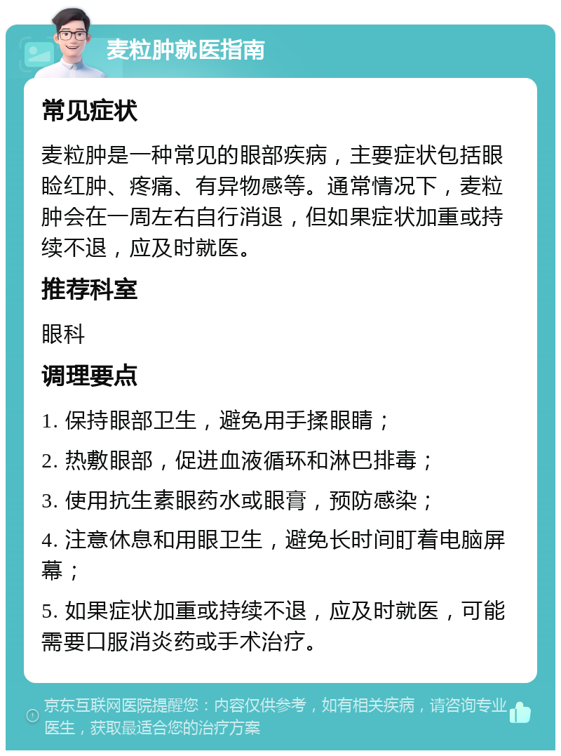 麦粒肿就医指南 常见症状 麦粒肿是一种常见的眼部疾病，主要症状包括眼睑红肿、疼痛、有异物感等。通常情况下，麦粒肿会在一周左右自行消退，但如果症状加重或持续不退，应及时就医。 推荐科室 眼科 调理要点 1. 保持眼部卫生，避免用手揉眼睛； 2. 热敷眼部，促进血液循环和淋巴排毒； 3. 使用抗生素眼药水或眼膏，预防感染； 4. 注意休息和用眼卫生，避免长时间盯着电脑屏幕； 5. 如果症状加重或持续不退，应及时就医，可能需要口服消炎药或手术治疗。