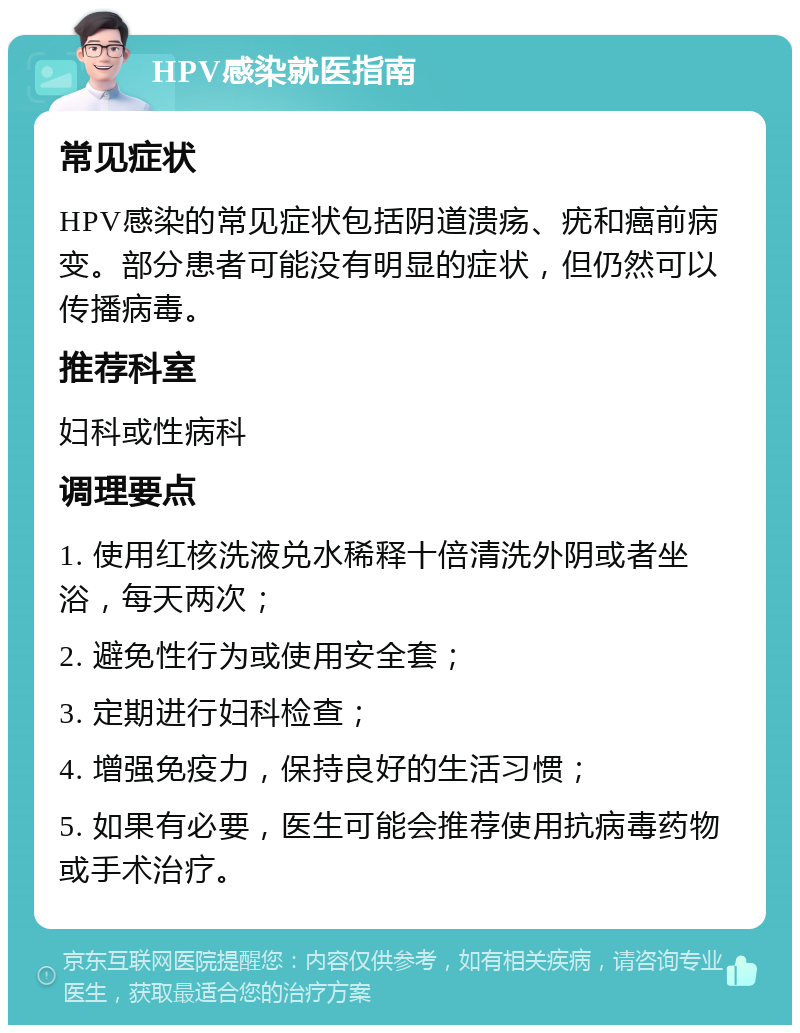 HPV感染就医指南 常见症状 HPV感染的常见症状包括阴道溃疡、疣和癌前病变。部分患者可能没有明显的症状，但仍然可以传播病毒。 推荐科室 妇科或性病科 调理要点 1. 使用红核洗液兑水稀释十倍清洗外阴或者坐浴，每天两次； 2. 避免性行为或使用安全套； 3. 定期进行妇科检查； 4. 增强免疫力，保持良好的生活习惯； 5. 如果有必要，医生可能会推荐使用抗病毒药物或手术治疗。