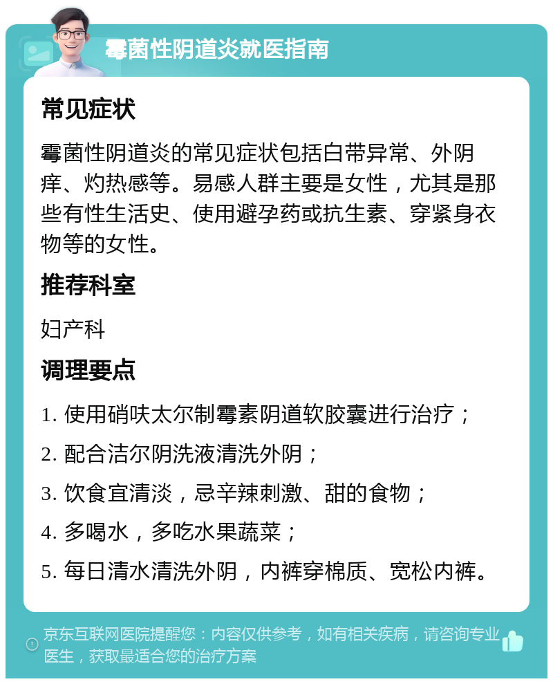 霉菌性阴道炎就医指南 常见症状 霉菌性阴道炎的常见症状包括白带异常、外阴痒、灼热感等。易感人群主要是女性，尤其是那些有性生活史、使用避孕药或抗生素、穿紧身衣物等的女性。 推荐科室 妇产科 调理要点 1. 使用硝呋太尔制霉素阴道软胶囊进行治疗； 2. 配合洁尔阴洗液清洗外阴； 3. 饮食宜清淡，忌辛辣刺激、甜的食物； 4. 多喝水，多吃水果蔬菜； 5. 每日清水清洗外阴，内裤穿棉质、宽松内裤。