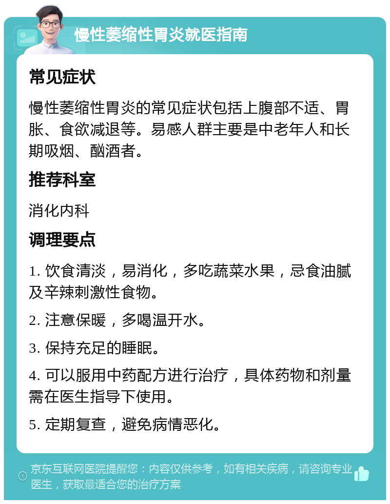 慢性萎缩性胃炎就医指南 常见症状 慢性萎缩性胃炎的常见症状包括上腹部不适、胃胀、食欲减退等。易感人群主要是中老年人和长期吸烟、酗酒者。 推荐科室 消化内科 调理要点 1. 饮食清淡，易消化，多吃蔬菜水果，忌食油腻及辛辣刺激性食物。 2. 注意保暖，多喝温开水。 3. 保持充足的睡眠。 4. 可以服用中药配方进行治疗，具体药物和剂量需在医生指导下使用。 5. 定期复查，避免病情恶化。